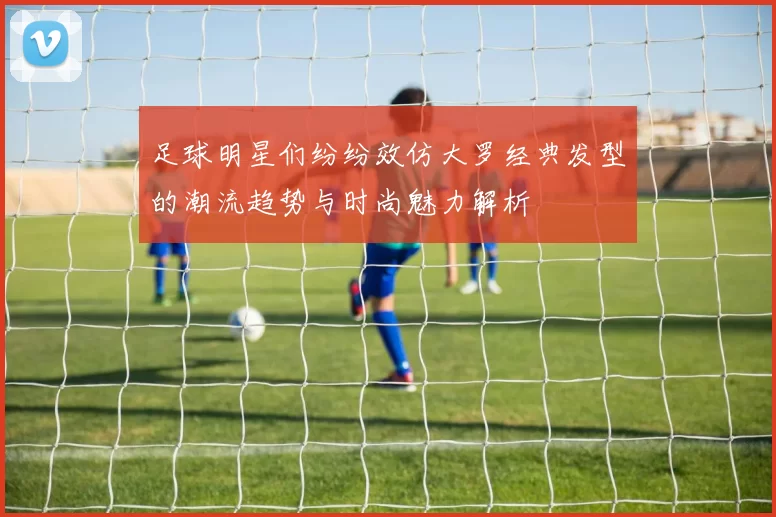 足球明星们纷纷效仿大罗经典发型的潮流趋势与时尚魅力解析