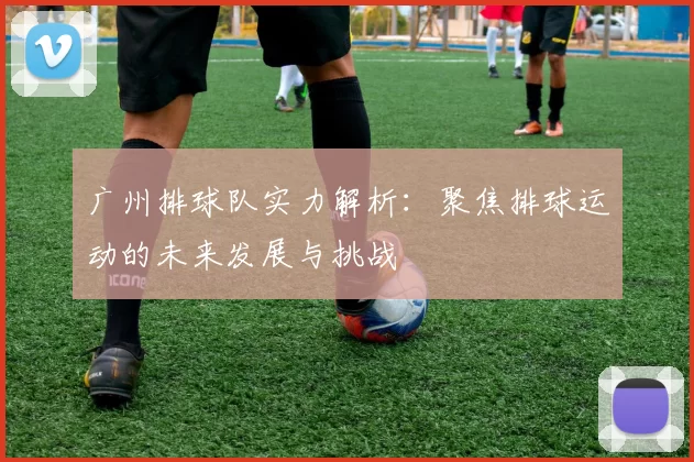广州排球队实力解析：聚焦排球运动的未来发展与挑战