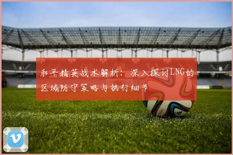 和平精英战术解析：深入探讨LNG的区域防守策略与执行细节