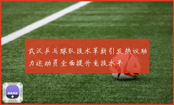 武汉乒乓球队技术革新引发热议助力运动员全面提升竞技水平