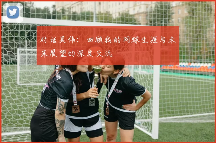 对话吴伟：回顾我的网球生涯与未来展望的深度交流
