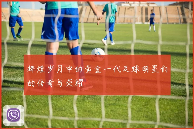 辉煌岁月中的黄金一代足球明星们的传奇与荣耀