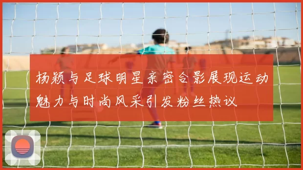 杨颖与足球明星亲密合影展现运动魅力与时尚风采引发粉丝热议