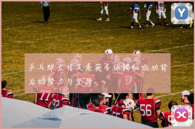 乒乓球女将吴秀英专访揭秘成功背后的努力与坚持