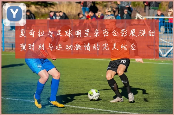 夏奇拉与足球明星亲密合影展现甜蜜时刻与运动激情的完美结合