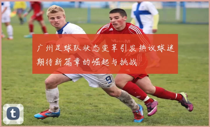 广州足球队状态变革引发热议球迷期待新篇章的崛起与挑战