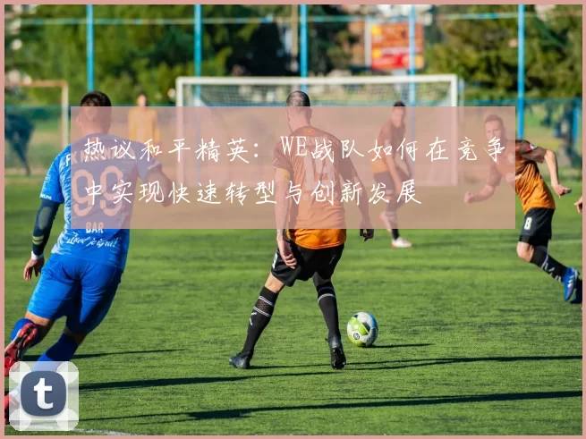 热议和平精英：WE战队如何在竞争中实现快速转型与创新发展