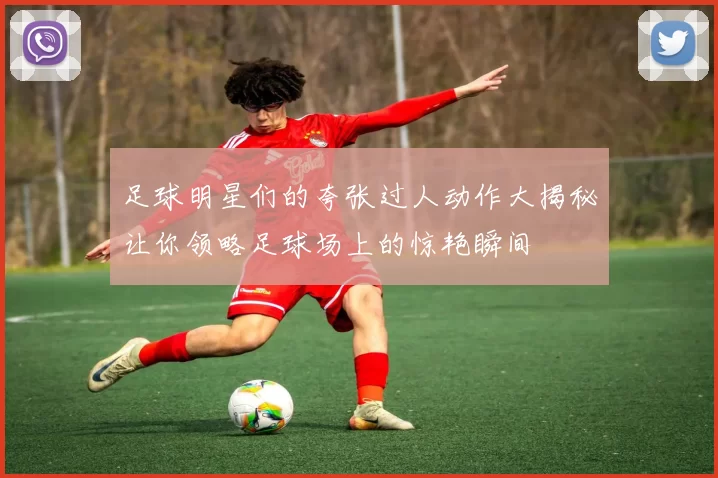 足球明星们的夸张过人动作大揭秘让你领略足球场上的惊艳瞬间