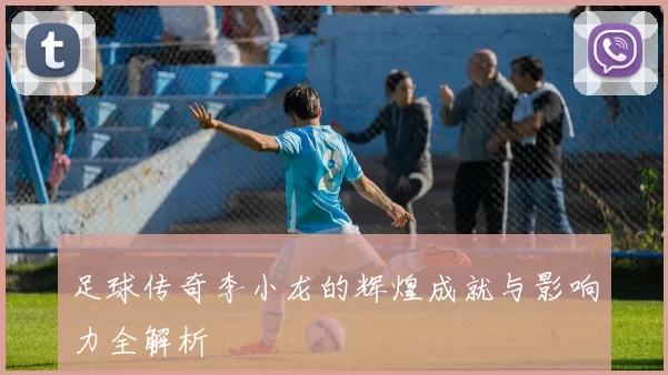足球传奇李小龙的辉煌成就与影响力全解析