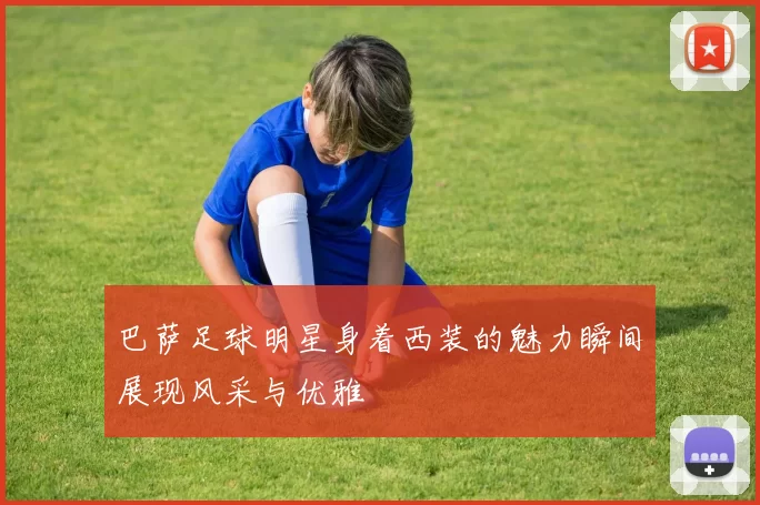 巴萨足球明星身着西装的魅力瞬间展现风采与优雅