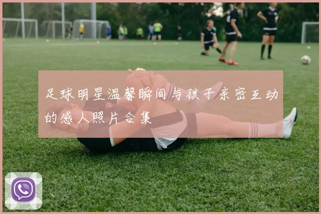 足球明星温馨瞬间与孩子亲密互动的感人照片合集