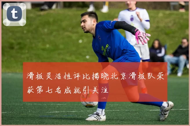 滑板灵活性评比揭晓北京滑板队荣获第七名成就引关注