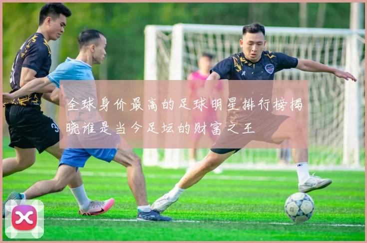全球身价最高的足球明星排行榜揭晓谁是当今足坛的财富之王