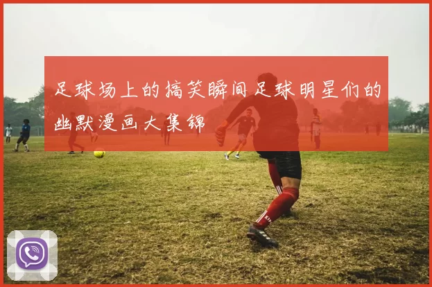 足球场上的搞笑瞬间足球明星们的幽默漫画大集锦