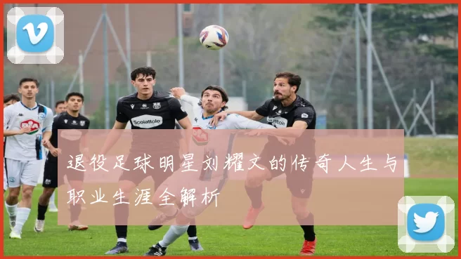 退役足球明星刘耀文的传奇人生与职业生涯全解析