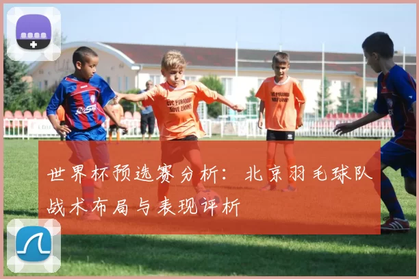 世界杯预选赛分析：北京羽毛球队战术布局与表现评析