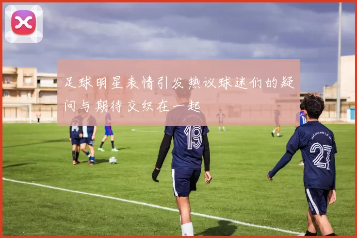 足球明星表情引发热议球迷们的疑问与期待交织在一起