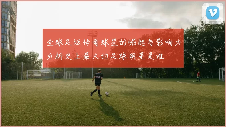 全球足坛传奇球星的崛起与影响力分析史上最火的足球明星是谁