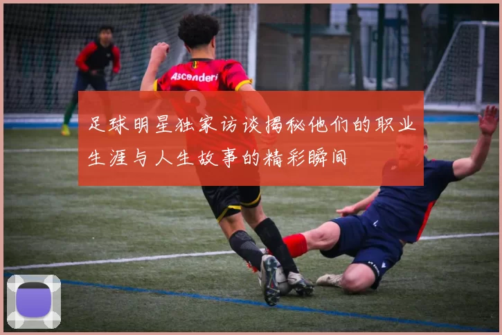 足球明星独家访谈揭秘他们的职业生涯与人生故事的精彩瞬间