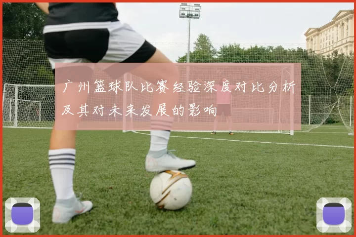 广州篮球队比赛经验深度对比分析及其对未来发展的影响