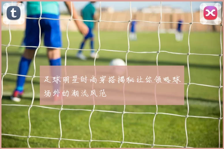 足球明星时尚穿搭揭秘让你领略球场外的潮流风范