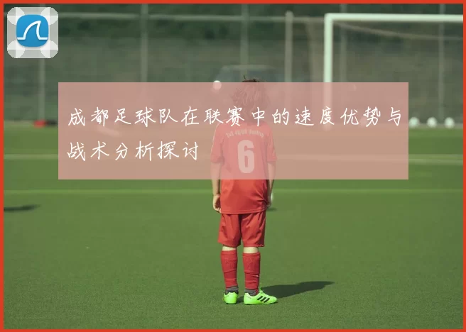 成都足球队在联赛中的速度优势与战术分析探讨