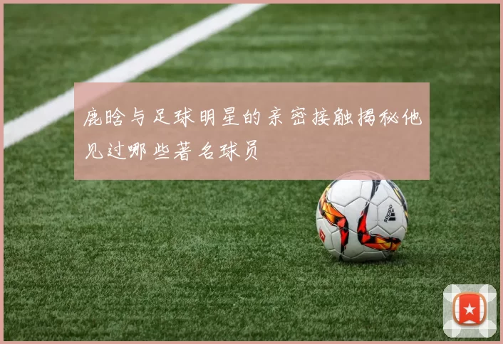 鹿晗与足球明星的亲密接触揭秘他见过哪些著名球员
