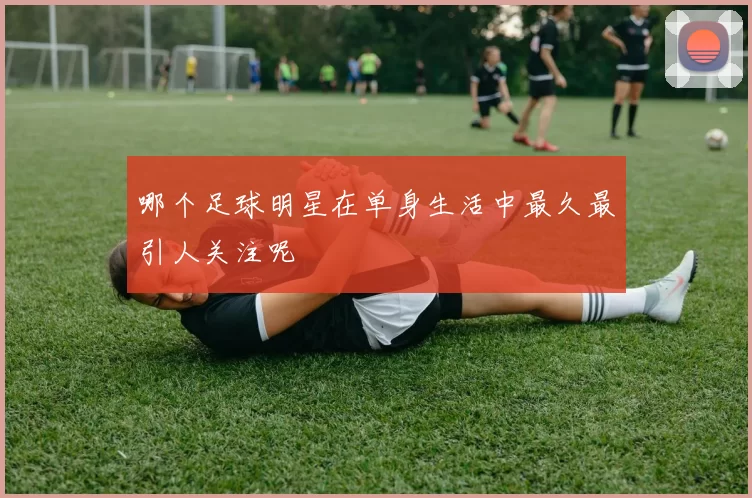 哪个足球明星在单身生活中最久最引人关注呢