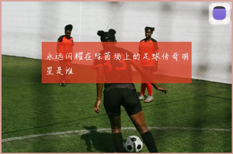 永远闪耀在绿茵场上的足球传奇明星是谁