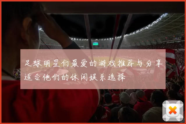 足球明星们最爱的游戏推荐与分享适合他们的休闲娱乐选择