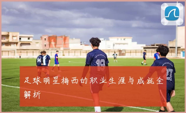 足球明星梅西的职业生涯与成就全解析