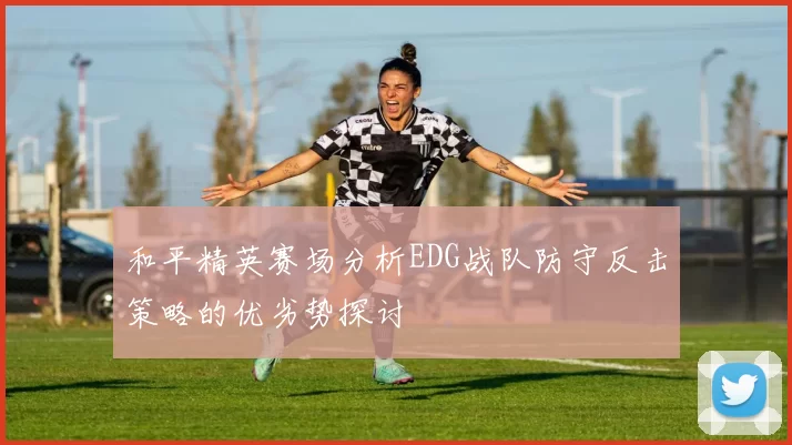和平精英赛场分析EDG战队防守反击策略的优劣势探讨