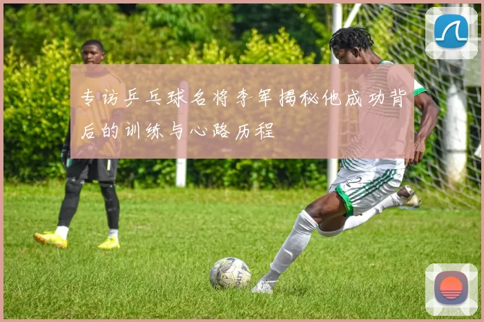 专访乒乓球名将李军揭秘他成功背后的训练与心路历程