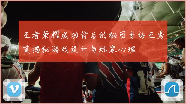 王者荣耀成功背后的秘密专访王秀英揭秘游戏设计与玩家心理