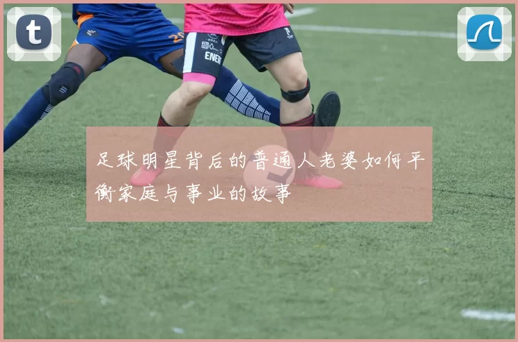 足球明星背后的普通人老婆如何平衡家庭与事业的故事