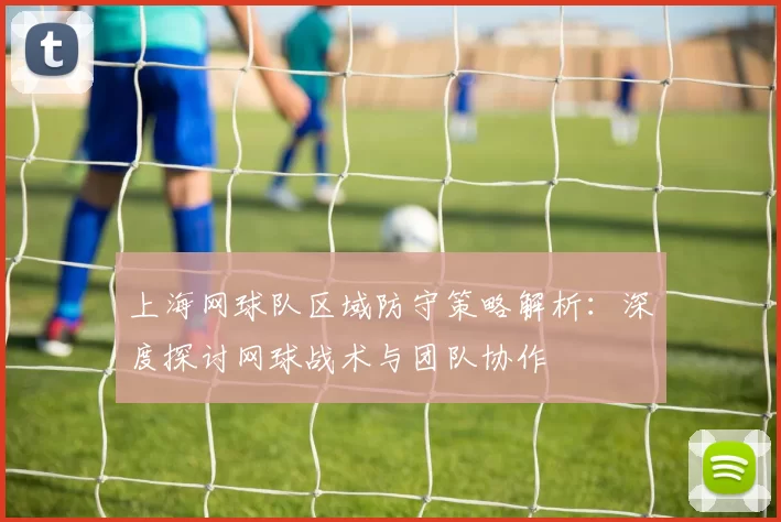 上海网球队区域防守策略解析：深度探讨网球战术与团队协作