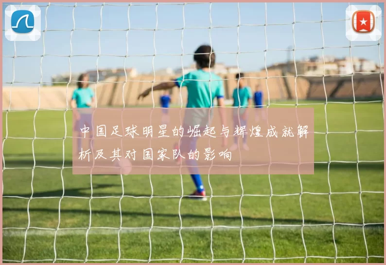 中国足球明星的崛起与辉煌成就解析及其对国家队的影响