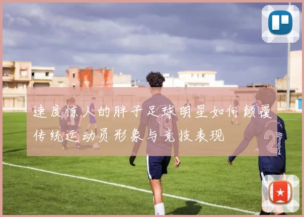 速度惊人的胖子足球明星如何颠覆传统运动员形象与竞技表现