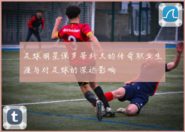 足球明星保罗蒂科夫的传奇职业生涯与对足球的深远影响
