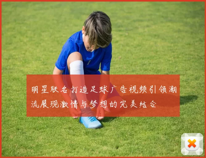 明星联名打造足球广告视频引领潮流展现激情与梦想的完美结合