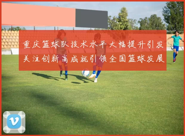 重庆篮球队技术水平大幅提升引发关注创新高成就引领全国篮球发展新趋势