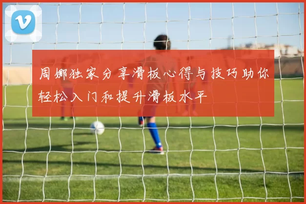 周娜独家分享滑板心得与技巧助你轻松入门和提升滑板水平