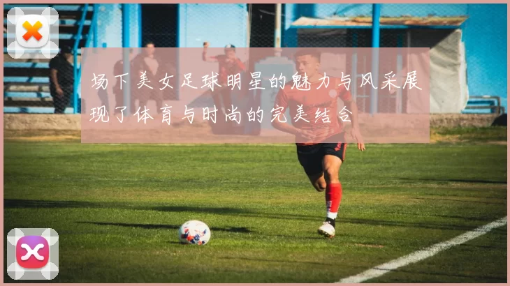 场下美女足球明星的魅力与风采展现了体育与时尚的完美结合