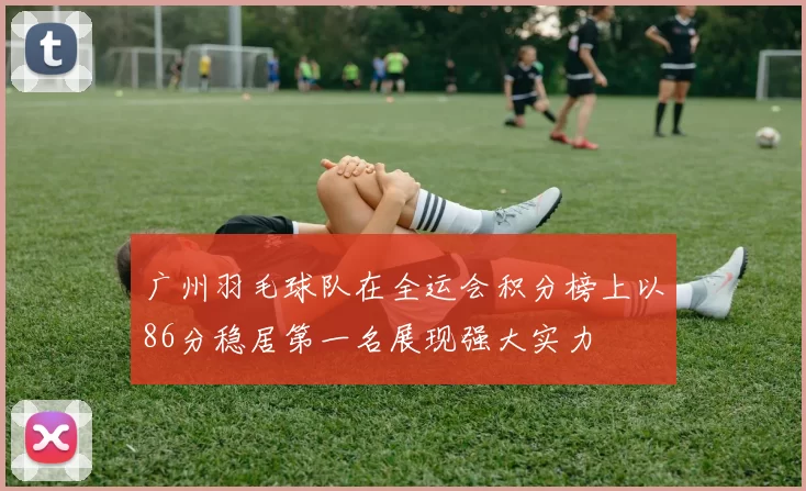 广州羽毛球队在全运会积分榜上以86分稳居第一名展现强大实力