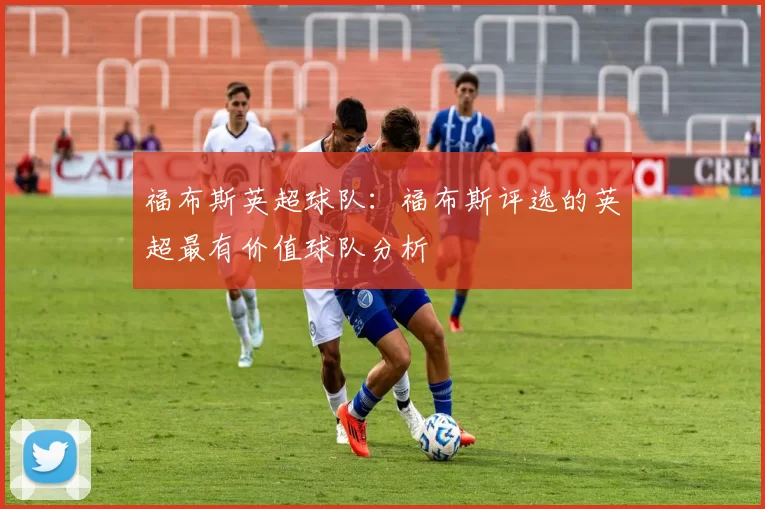 福布斯英超球队：福布斯评选的英超最有价值球队分析