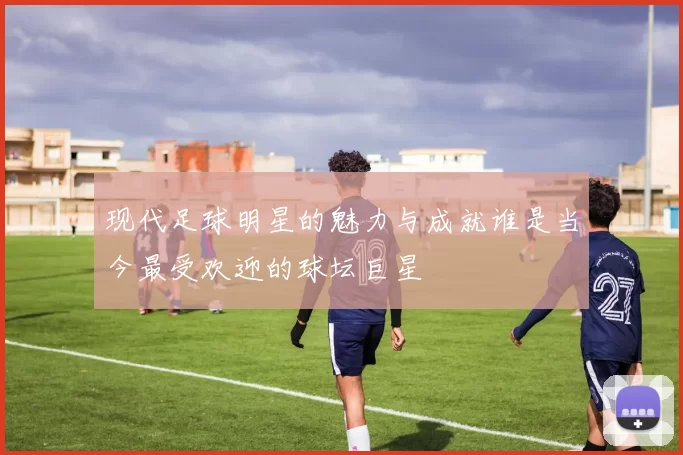 现代足球明星的魅力与成就谁是当今最受欢迎的球坛巨星