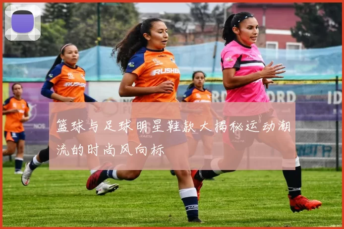 篮球与足球明星鞋款大揭秘运动潮流的时尚风向标