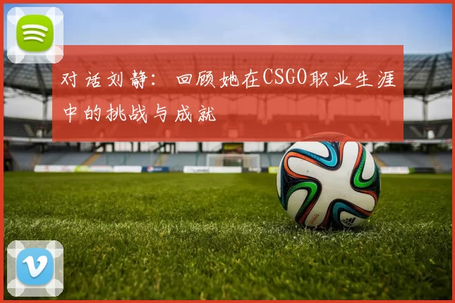 对话刘静：回顾她在CSGO职业生涯中的挑战与成就