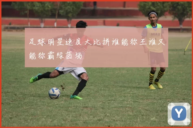 足球明星速度大比拼谁能称王谁又能称霸绿茵场