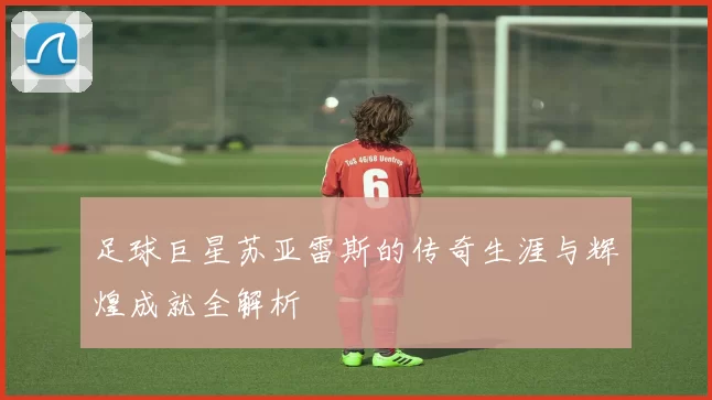 足球巨星苏亚雷斯的传奇生涯与辉煌成就全解析